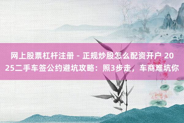 网上股票杠杆注册 - 正规炒股怎么配资开户 2025二手车签公约避坑攻略：照3步走，车商难坑你
