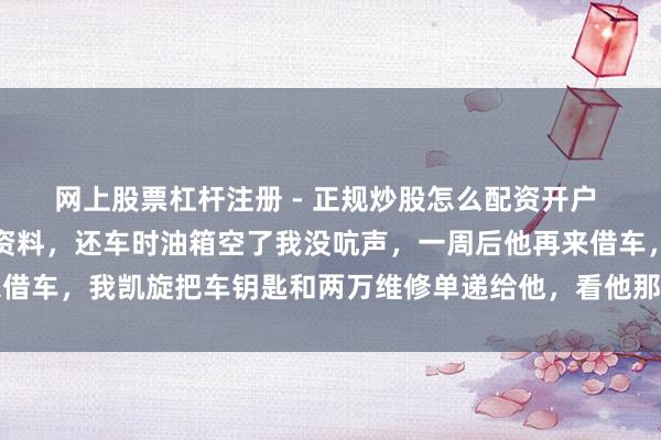 网上股票杠杆注册 - 正规炒股怎么配资开户 共事借我车跑三千公里资料，还车时油箱空了我没吭声，一周后他再来借车，我凯旋把车钥匙和两万维修单递给他，看他那颜料我心里更了了了