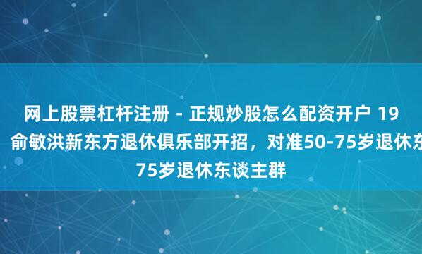 网上股票杠杆注册 - 正规炒股怎么配资开户 19.9元起！俞敏洪新东方退休俱乐部开招，对准50-75岁退休东谈主群