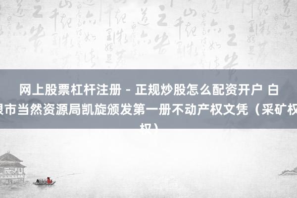 网上股票杠杆注册 - 正规炒股怎么配资开户 白银市当然资源局凯旋颁发第一册不动产权文凭（采矿权）