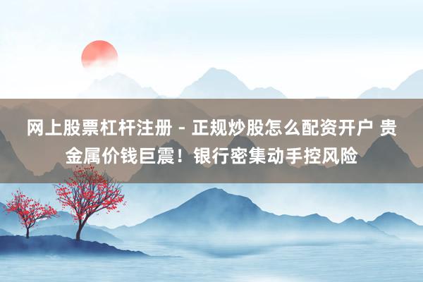 网上股票杠杆注册 - 正规炒股怎么配资开户 贵金属价钱巨震！银行密集动手控风险