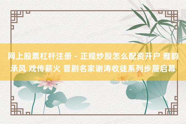 网上股票杠杆注册 - 正规炒股怎么配资开户 雅韵承风 戏传薪火 晋剧名家谢涛收徒系列步履启幕