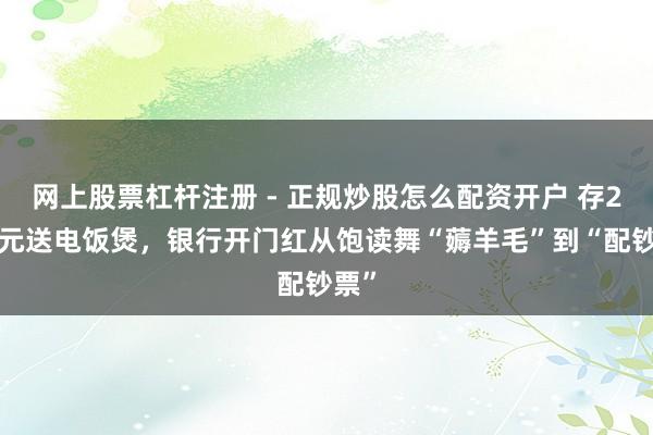 网上股票杠杆注册 - 正规炒股怎么配资开户 存20万元送电饭煲，银行开门红从饱读舞“薅羊毛”到“配钞票”